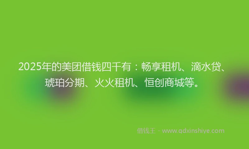 2025年的美团借钱四千有：畅享租机、滴水贷、琥珀分期、火火租机、恒创商城等。