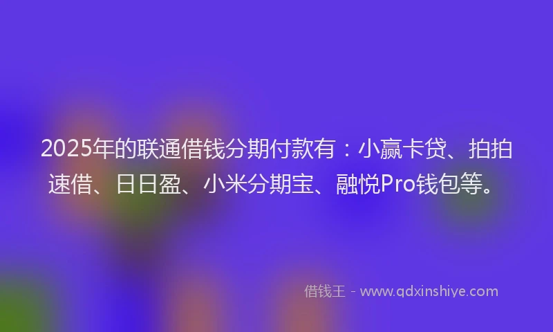 2025年的联通借钱分期付款有：小赢卡贷、拍拍速借、日日盈、小米分期宝、融悦Pro钱包等。