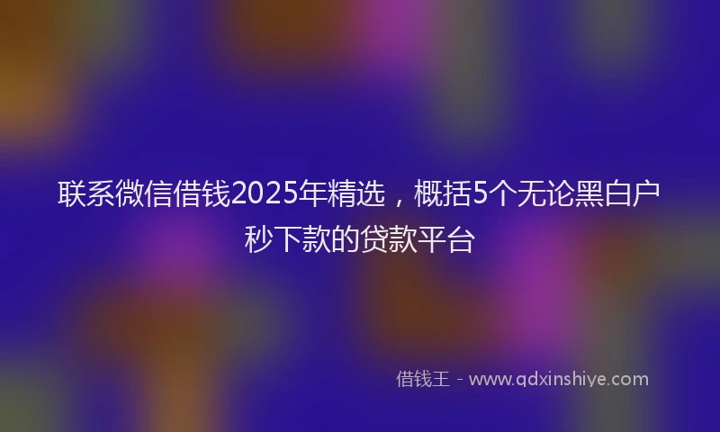 联系微信借钱2025年精选，概括5个无论黑白户秒下款的贷款平台