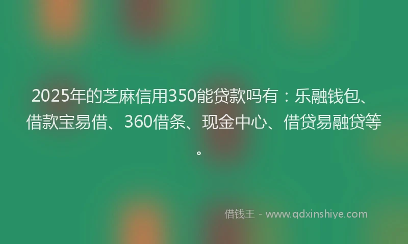 2025年的芝麻信用350能贷款吗有：乐融钱包、借款宝易借、360借条、现金中心、借贷易融贷等。