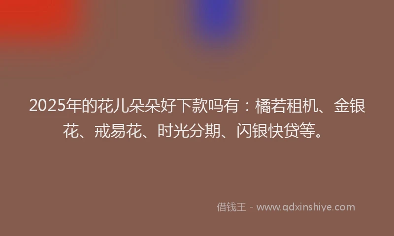 2025年的花儿朵朵好下款吗有：橘若租机、金银花、戒易花、时光分期、闪银快贷等。