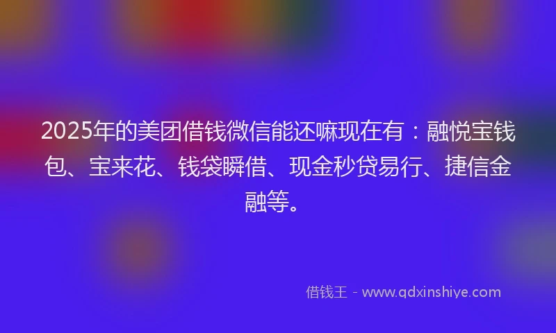 2025年的美团借钱微信能还嘛现在有：融悦宝钱包、宝来花、钱袋瞬借、现金秒贷易行、捷信金融等。