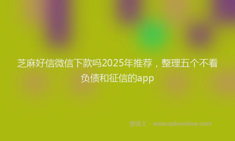 芝麻好信微信下款吗2025年推荐，整理五个不看负债和征信的app