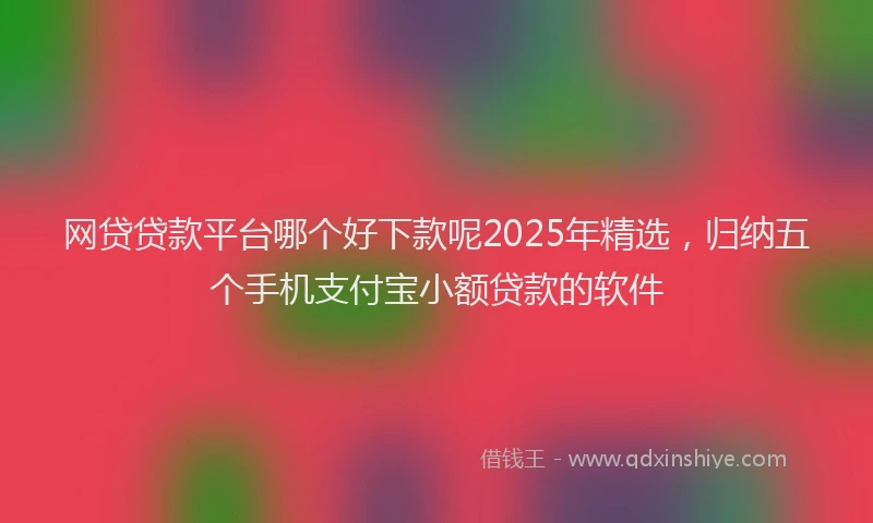 网贷贷款平台哪个好下款呢2025年精选，归纳五个手机支付宝小额贷款的软件