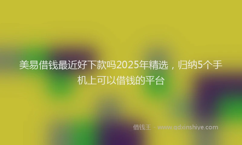 美易借钱最近好下款吗2025年精选，归纳5个手机上可以借钱的平台