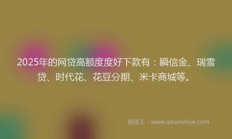 2025年的网贷高额度度好下款有：瞬信金、瑞雪贷、时代花、花豆分期、米卡商城等。