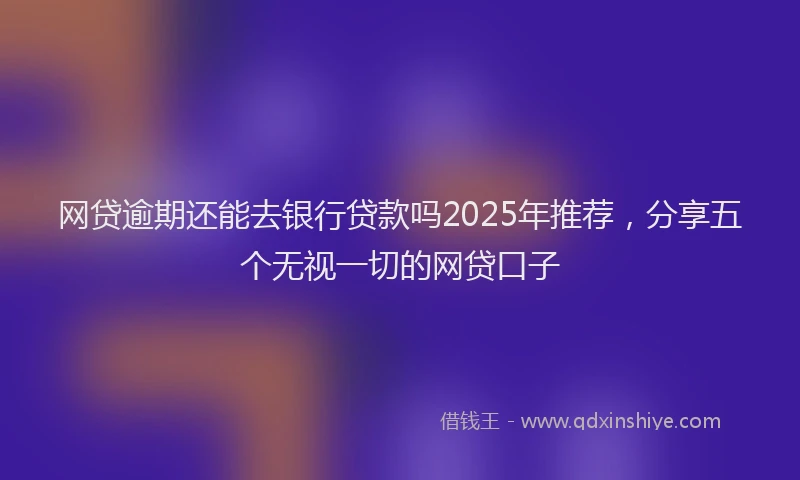 网贷逾期还能去银行贷款吗2025年推荐，分享五个无视一切的网贷口子