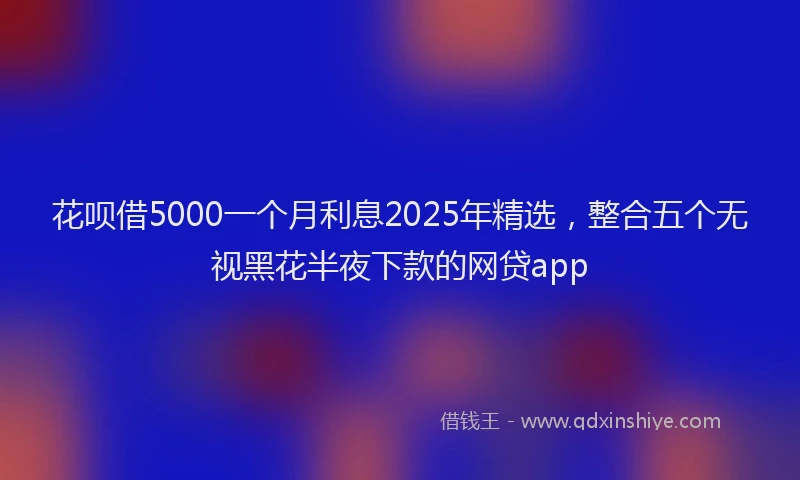 花呗借5000一个月利息2025年精选，整合五个无视黑花半夜下款的网贷app