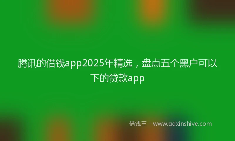 腾讯的借钱app2025年精选，盘点五个黑户可以下的贷款app
