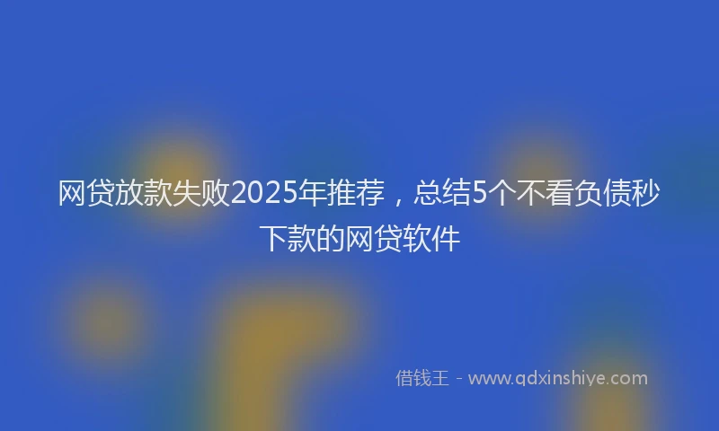 网贷放款失败2025年推荐，总结5个不看负债秒下款的网贷软件