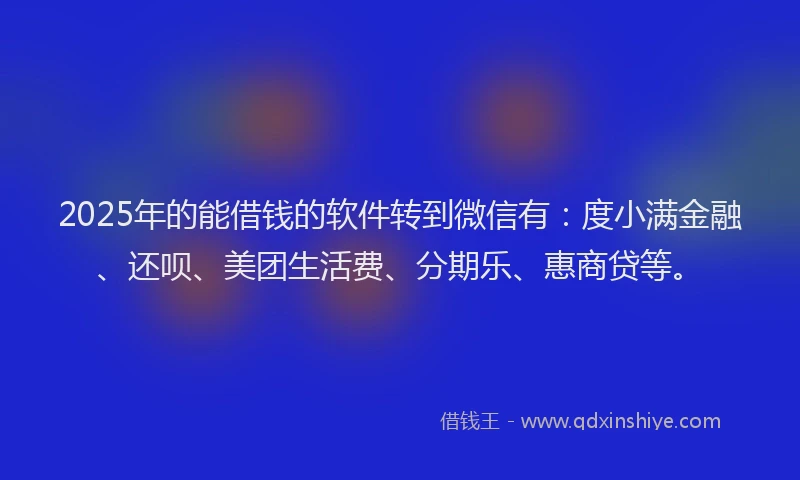 2025年的能借钱的软件转到微信有：度小满金融、还呗、美团生活费、分期乐、惠商贷等。