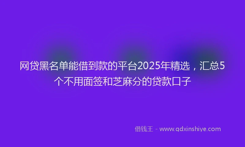 网贷黑名单能借到款的平台2025年精选，汇总5个不用面签和芝麻分的贷款口子