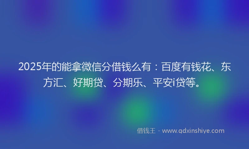 2025年的能拿微信分借钱么有：百度有钱花、东方汇、好期贷、分期乐、平安i贷等。