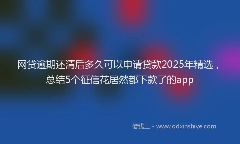 网贷逾期还清后多久可以申请贷款2025年精选，总结5个征信花居然都下款了的app