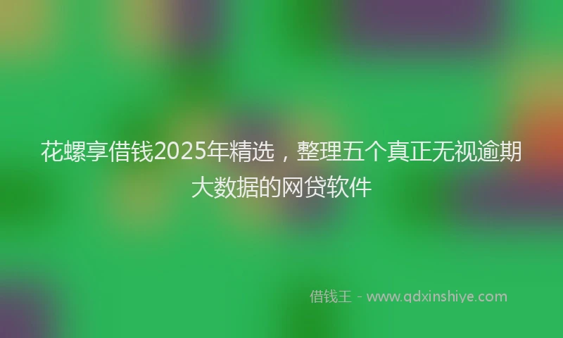花螺享借钱2025年精选，整理五个真正无视逾期大数据的网贷软件