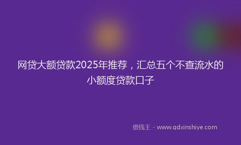 网贷大额贷款2025年推荐，汇总五个不查流水的小额度贷款口子