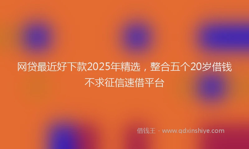 网贷最近好下款2025年精选，整合五个20岁借钱不求征信速借平台