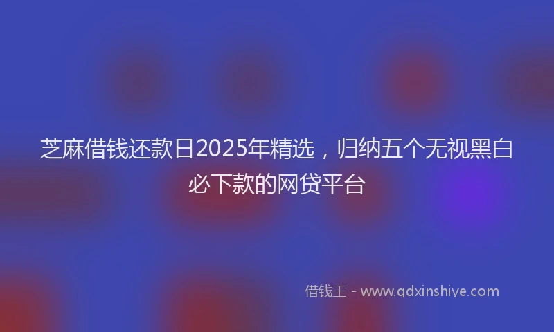 芝麻借钱还款日2025年精选，归纳五个无视黑白必下款的网贷平台