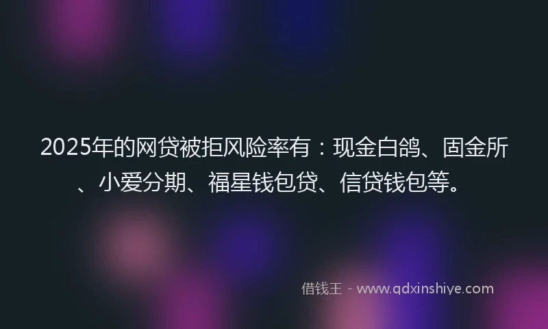 2025年的网贷被拒风险率有：现金白鸽、固金所、小爱分期、福星钱包贷、信贷钱包等。