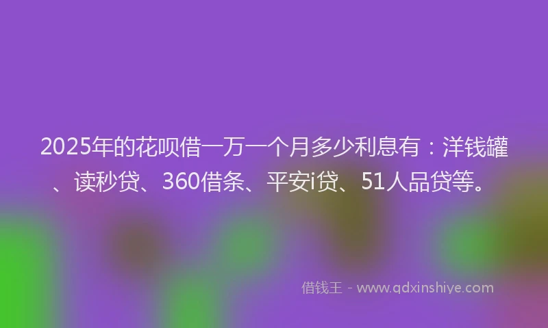 2025年的花呗借一万一个月多少利息有：洋钱罐、读秒贷、360借条、平安i贷、51人品贷等。
