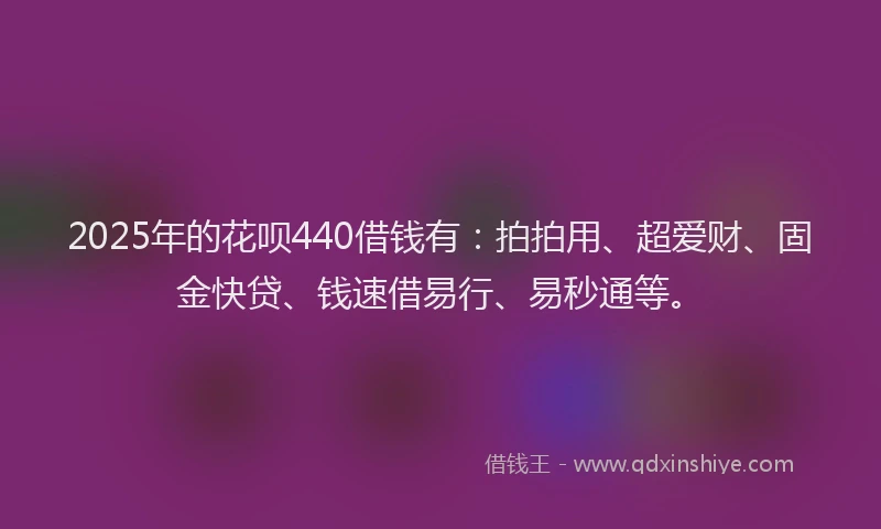 2025年的花呗440借钱有：拍拍用、超爱财、固金快贷、钱速借易行、易秒通等。