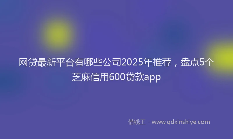 网贷最新平台有哪些公司2025年推荐，盘点5个芝麻信用600贷款app