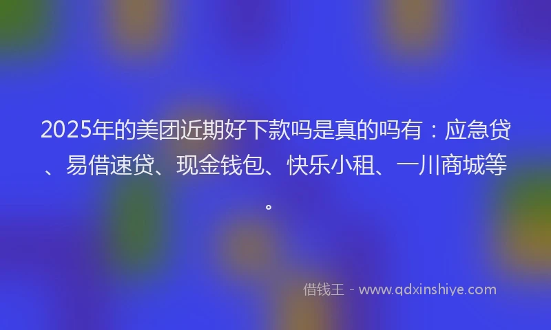 2025年的美团近期好下款吗是真的吗有：应急贷、易借速贷、现金钱包、快乐小租、一川商城等。