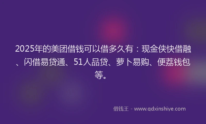 2025年的美团借钱可以借多久有：现金侠快借融、闪借易贷通、51人品贷、萝卜易购、便荔钱包等。