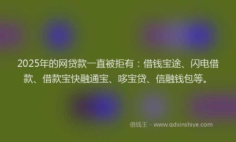 2025年的网贷款一直被拒有：借钱宝途、闪电借款、借款宝快融通宝、哆宝贷、信融钱包等。
