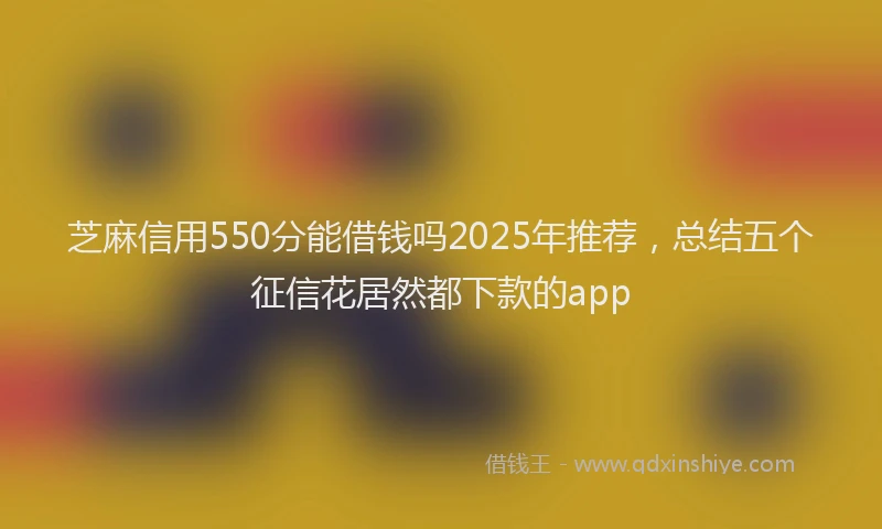 芝麻信用550分能借钱吗2025年推荐，总结五个征信花居然都下款的app