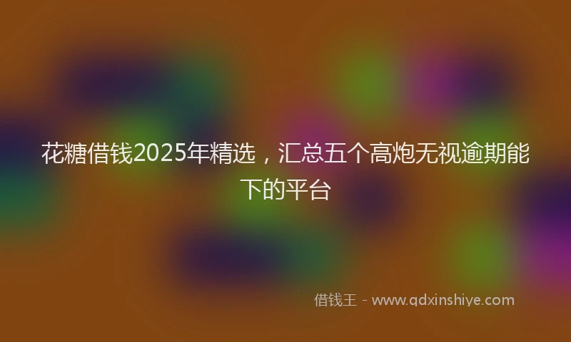 花糖借钱2025年精选，汇总五个高炮无视逾期能下的平台