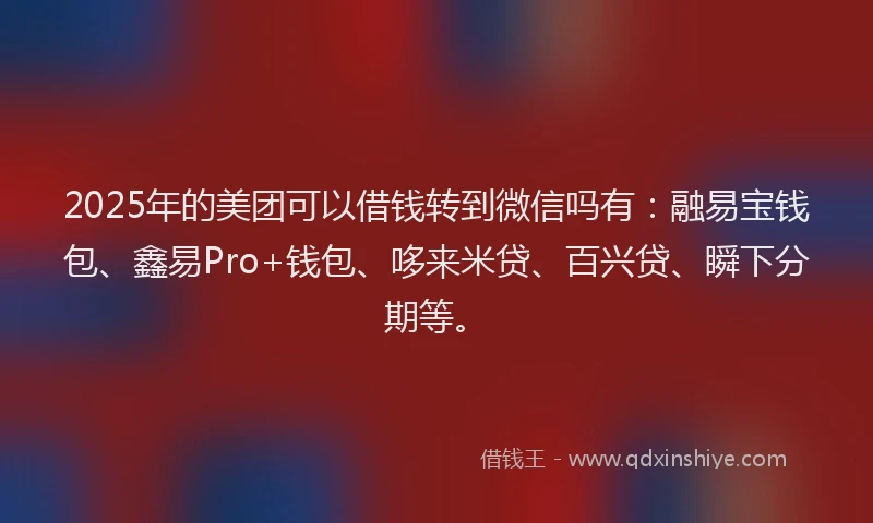 2025年的美团可以借钱转到微信吗有：融易宝钱包、鑫易Pro+钱包、哆来米贷、百兴贷、瞬下分期等。