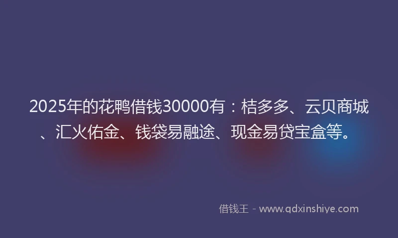 2025年的花鸭借钱30000有：桔多多、云贝商城、汇火佑金、钱袋易融途、现金易贷宝盒等。