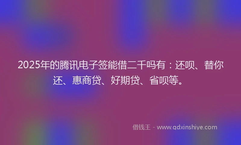 2025年的腾讯电子签能借二千吗有：还呗、替你还、惠商贷、好期贷、省呗等。