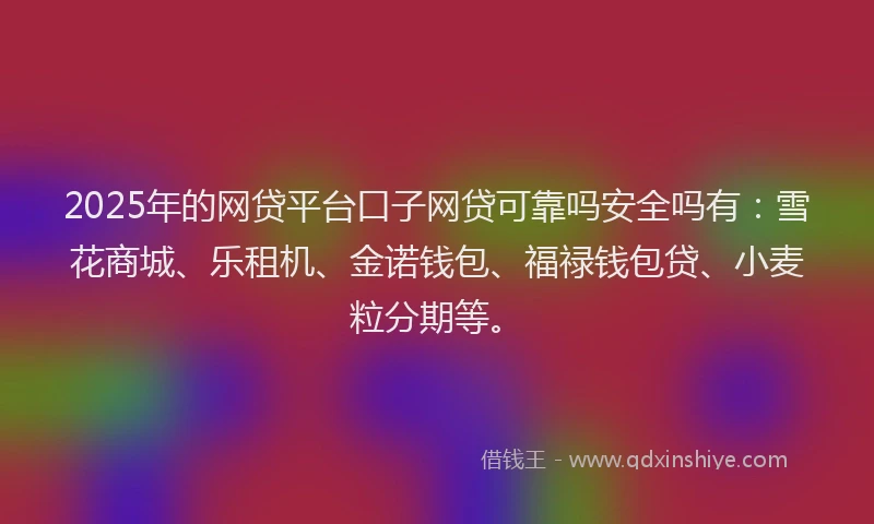 2025年的网贷平台口子网贷可靠吗安全吗有：雪花商城、乐租机、金诺钱包、福禄钱包贷、小麦粒分期等。