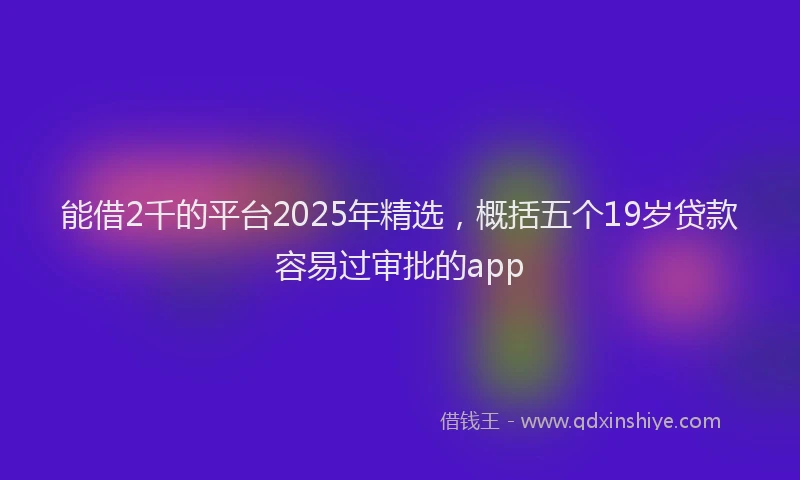 能借2千的平台2025年精选，概括五个19岁贷款容易过审批的app