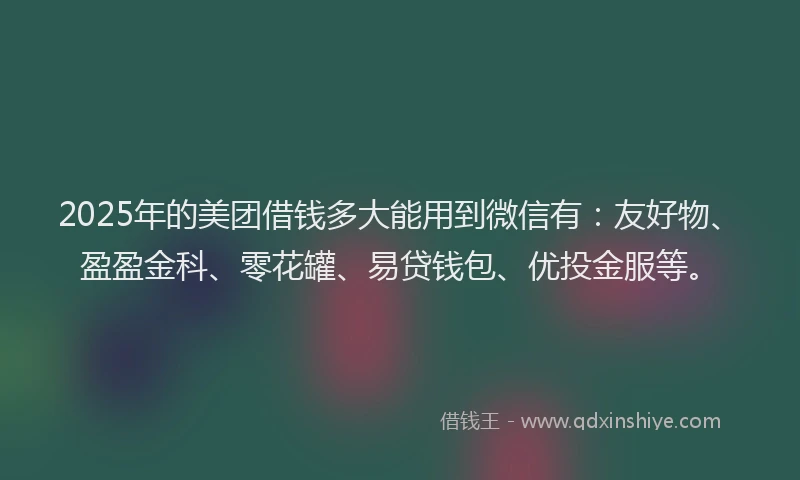 2025年的美团借钱多大能用到微信有：友好物、盈盈金科、零花罐、易贷钱包、优投金服等。