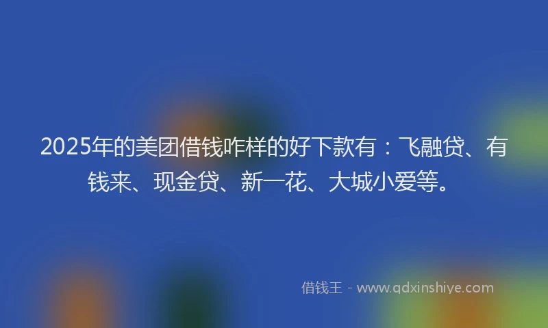 2025年的美团借钱咋样的好下款有：飞融贷、有钱来、现金贷、新一花、大城小爱等。