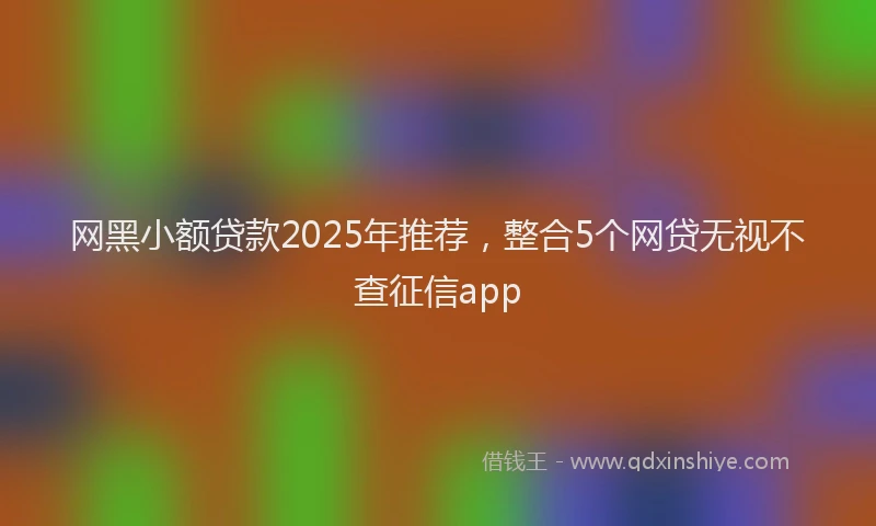 网黑小额贷款2025年推荐，整合5个网贷无视不查征信app