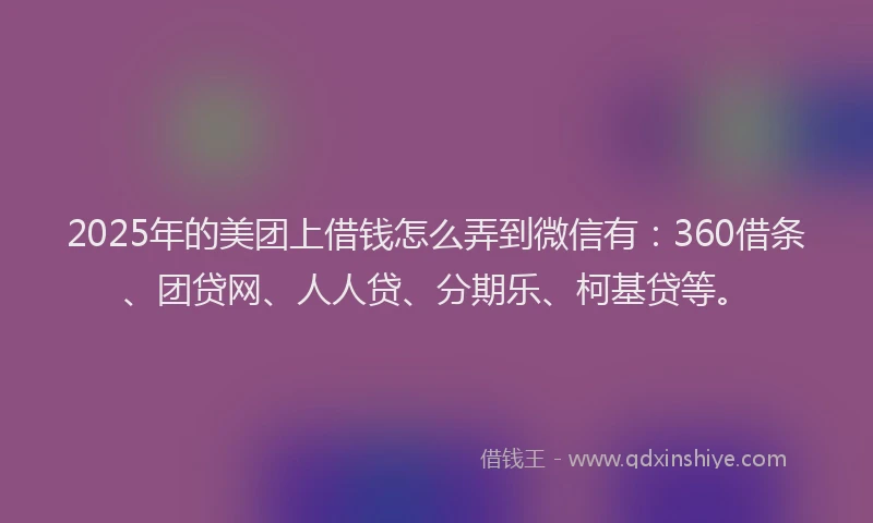 2025年的美团上借钱怎么弄到微信有：360借条、团贷网、人人贷、分期乐、柯基贷等。