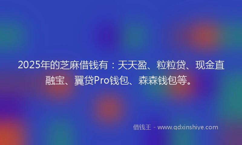 2025年的芝麻借钱有：天天盈、粒粒贷、现金直融宝、翼贷Pro钱包、森森钱包等。