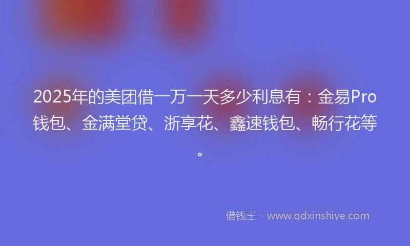 2025年的美团借一万一天多少利息有：金易Pro钱包、金满堂贷、浙享花、鑫速钱包、畅行花等。