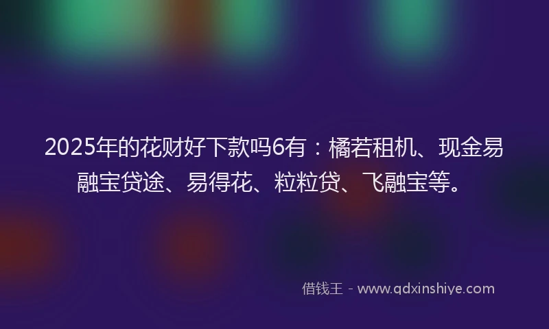 2025年的花财好下款吗6有：橘若租机、现金易融宝贷途、易得花、粒粒贷、飞融宝等。