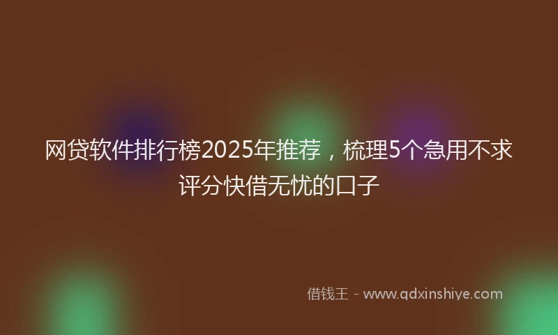 网贷软件排行榜2025年推荐，梳理5个急用不求评分快借无忧的口子