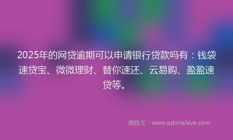2025年的网贷逾期可以申请银行贷款吗有：钱袋速贷宝、微微理财、替你速还、云易购、盈盈速贷等。