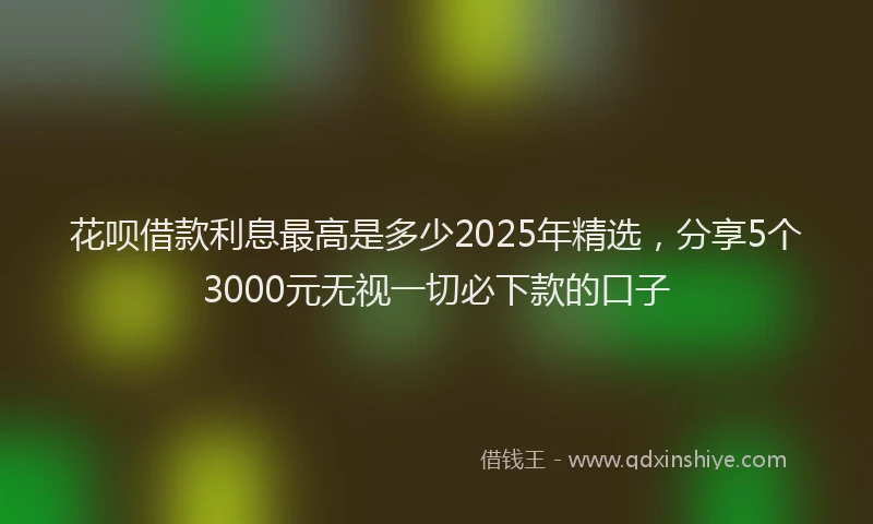 花呗借款利息最高是多少2025年精选，分享5个3000元无视一切必下款的口子