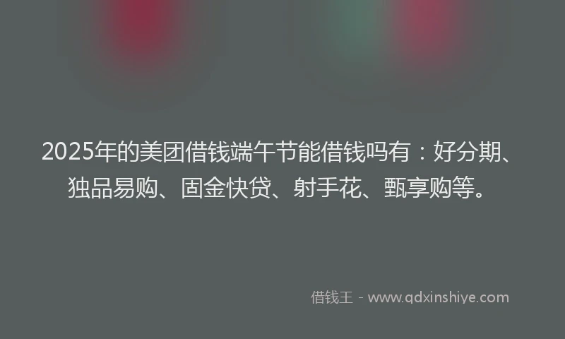 2025年的美团借钱端午节能借钱吗有：好分期、独品易购、固金快贷、射手花、甄享购等。