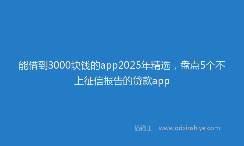 能借到3000块钱的app2025年精选，盘点5个不上征信报告的贷款app