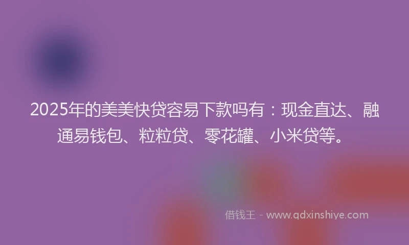 2025年的美美快贷容易下款吗有：现金直达、融通易钱包、粒粒贷、零花罐、小米贷等。