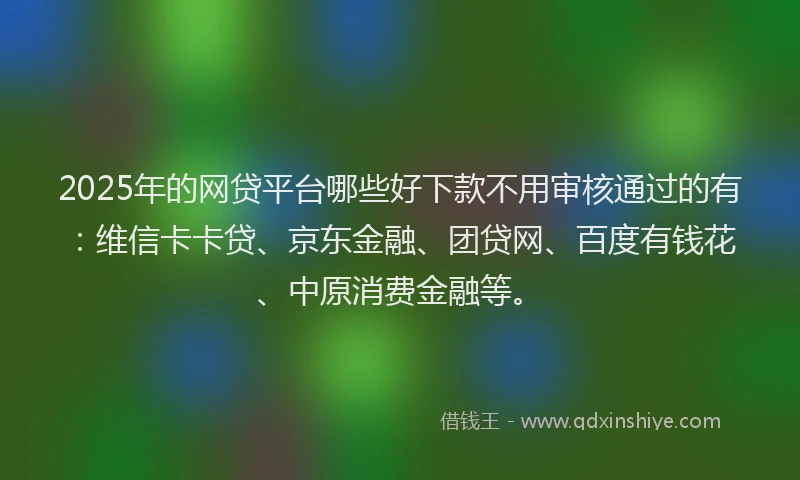 2025年的网贷平台哪些好下款不用审核通过的有：维信卡卡贷、京东金融、团贷网、百度有钱花、中原消费金融等。
